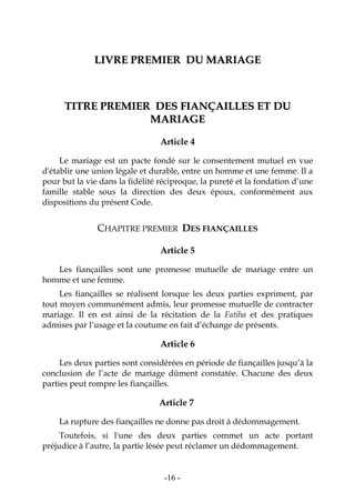 -16-
LLIIVVRREE PPRREEMMIIEERR DDUU MMAARRIIAAGGEE
TTIITTRREE PPRREEMMIIEERR DDEESS FFIIAANNÇÇAAIILLLLEESS EETT DDUU
MMAARRIIAAGGEE
Article 4
Le mariage est un pacte fondé sur le consentement mutuel en vue
d'établir une union légale et durable, entre un homme et une femme. Il a
pour but la vie dans la fidélité réciproque, la pureté et la fondation d’une
famille stable sous la direction des deux époux, conformément aux
dispositions du présent Code.
CHAPITRE PREMIER DES FIANÇAILLES
Article 5
Les fiançailles sont une promesse mutuelle de mariage entre un
homme et une femme.
Les fiançailles se réalisent lorsque les deux parties expriment, par
tout moyen communément admis, leur promesse mutuelle de contracter
mariage. Il en est ainsi de la récitation de la Fatiha et des pratiques
admises par l’usage et la coutume en fait d’échange de présents.
Article 6
Les deux parties sont considérées en période de fiançailles jusqu’à la
conclusion de l’acte de mariage dûment constatée. Chacune des deux
parties peut rompre les fiançailles.
Article 7
La rupture des fiançailles ne donne pas droit à dédommagement.
Toutefois, si l'une des deux parties commet un acte portant
préjudice à l’autre, la partie lésée peut réclamer un dédommagement.
 