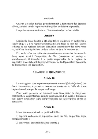 -17-
Article 8
Chacun des deux fiancés peut demander la restitution des présents
offerts, à moins que la rupture des fiançailles ne lui soit imputable.
Les présents sont restitués en l'état ou selon leur valeur réelle.
Article 9
Lorsque le Sadaq (la dot) a été acquitté en totalité ou en partie par le
fiancé, et qu’il y a eu rupture des fiançailles ou décès de l’un des fiancés,
le fiancé ou ses héritiers peuvent demander la restitution des biens remis
ou, à défaut, leur équivalent ou leur valeur au jour de leur remise.
En cas de refus par la fiancée de restituer en numéraire la valeur du
Sadaq ayant servi à l’acquisition du Jihaz (trousseau de mariage et
ameublement), il incombe à la partie responsable de la rupture de
supporter, le cas échéant, la perte découlant de la dépréciation éventuelle
du Jihaz depuis son acquisition.
CHAPITRE II DU MARIAGE
Article 10
Le mariage est conclu par consentement mutuel (Ijab et Quaboul) des
deux contractants, exprimé en termes consacrés ou à l'aide de toute
expression admise par la langue ou l’usage.
Pour toute personne se trouvant dans l’incapacité de s’exprimer
oralement, le consentement résulte valablement d’un écrit si l’intéressé
peut écrire, sinon d’un signe compréhensible par l’autre partie et par les
deux adoul.
Article 11
Le consentement des deux parties doit être :
1) exprimé verbalement, si possible, sinon par écrit ou par tout signe
compréhensible ;
2) concordant et exprimé séance tenante ;
 
