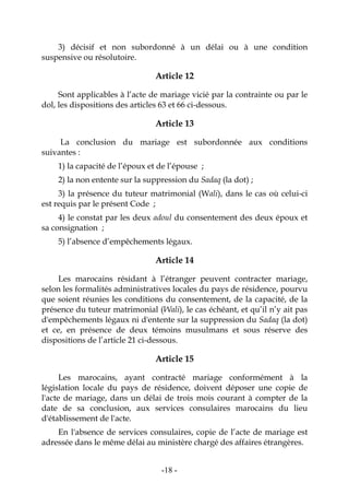 -18-
3) décisif et non subordonné à un délai ou à une condition
suspensive ou résolutoire.
Article 12
Sont applicables à l’acte de mariage vicié par la contrainte ou par le
dol, les dispositions des articles 63 et 66 ci-dessous.
Article 13
La conclusion du mariage est subordonnée aux conditions
suivantes :
1) la capacité de l’époux et de l’épouse ;
2) la non entente sur la suppression du Sadaq (la dot) ;
3) la présence du tuteur matrimonial (Wali), dans le cas où celui-ci
est requis par le présent Code ;
4) le constat par les deux adoul du consentement des deux époux et
sa consignation ;
5) l’absence d’empêchements légaux.
Article 14
Les marocains résidant à l’étranger peuvent contracter mariage,
selon les formalités administratives locales du pays de résidence, pourvu
que soient réunies les conditions du consentement, de la capacité, de la
présence du tuteur matrimonial (Wali), le cas échéant, et qu’il n’y ait pas
d'empêchements légaux ni d'entente sur la suppression du Sadaq (la dot)
et ce, en présence de deux témoins musulmans et sous réserve des
dispositions de l’article 21 ci-dessous.
Article 15
Les marocains, ayant contracté mariage conformément à la
législation locale du pays de résidence, doivent déposer une copie de
l'acte de mariage, dans un délai de trois mois courant à compter de la
date de sa conclusion, aux services consulaires marocains du lieu
d'établissement de l'acte.
En l'absence de services consulaires, copie de l’acte de mariage est
adressée dans le même délai au ministère chargé des affaires étrangères.
 