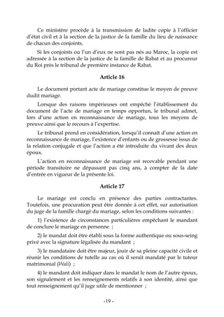 -19-
Ce ministère procède à la transmission de ladite copie à l’officier
d’état civil et à la section de la justice de la famille du lieu de naissance
de chacun des conjoints.
Si les conjoints ou l’un d’eux ne sont pas nés au Maroc, la copie est
adressée à la section de la justice de la famille de Rabat et au procureur
du Roi près le tribunal de première instance de Rabat.
Article 16
Le document portant acte de mariage constitue le moyen de preuve
dudit mariage.
Lorsque des raisons impérieuses ont empêché l’établissement du
document de l’acte de mariage en temps opportun, le tribunal admet,
lors d’une action en reconnaissance de mariage, tous les moyens de
preuve ainsi que le recours à l’expertise.
Le tribunal prend en considération, lorsqu’il connaît d’une action en
reconnaissance de mariage, l’existence d’enfants ou de grossesse issus de
la relation conjugale et que l’action a été introduite du vivant des deux
époux.
L’action en reconnaissance de mariage est recevable pendant une
période transitoire ne dépassant pas cinq ans, à compter de la date
d’entrée en vigueur de la présente loi.
Article 17
Le mariage est conclu en présence des parties contractantes.
Toutefois, une procuration peut être donnée à cet effet, sur autorisation
du juge de la famille chargé du mariage, selon les conditions suivantes :
1) l’existence de circonstances particulières empêchant le mandant
de conclure le mariage en personne ;
2) le mandat doit être établi sous la forme authentique ou sous-seing
privé avec la signature légalisée du mandant ;
3) le mandataire doit être majeur, jouir de sa pleine capacité civile et
réunir les conditions de tutelle au cas où il serait mandaté par le tuteur
matrimonial (Wali) ;
4) le mandant doit indiquer dans le mandat le nom de l’autre époux,
son signalement et les renseignements relatifs à son identité, ainsi que
tout renseignement qu’il juge utile de mentionner ;
 