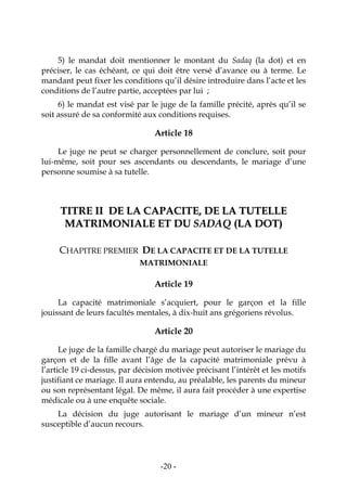 -20-
5) le mandat doit mentionner le montant du Sadaq (la dot) et en
préciser, le cas échéant, ce qui doit être versé d’avance ou à terme. Le
mandant peut fixer les conditions qu’il désire introduire dans l’acte et les
conditions de l’autre partie, acceptées par lui ;
6) le mandat est visé par le juge de la famille précité, après qu’il se
soit assuré de sa conformité aux conditions requises.
Article 18
Le juge ne peut se charger personnellement de conclure, soit pour
lui-même, soit pour ses ascendants ou descendants, le mariage d’une
personne soumise à sa tutelle.
TTIITTRREE IIII DDEE LLAA CCAAPPAACCIITTEE,, DDEE LLAA TTUUTTEELLLLEE
MMAATTRRIIMMOONNIIAALLEE EETT DDUU SSAADDAAQQ ((LLAA DDOOTT))
CHAPITRE PREMIER DE LA CAPACITE ET DE LA TUTELLE
MATRIMONIALE
Article 19
La capacité matrimoniale s’acquiert, pour le garçon et la fille
jouissant de leurs facultés mentales, à dix-huit ans grégoriens révolus.
Article 20
Le juge de la famille chargé du mariage peut autoriser le mariage du
garçon et de la fille avant l’âge de la capacité matrimoniale prévu à
l’article 19 ci-dessus, par décision motivée précisant l’intérêt et les motifs
justifiant ce mariage. Il aura entendu, au préalable, les parents du mineur
ou son représentant légal. De même, il aura fait procéder à une expertise
médicale ou à une enquête sociale.
La décision du juge autorisant le mariage d’un mineur n’est
susceptible d’aucun recours.
 