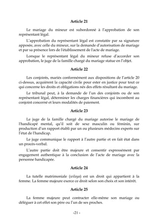 -21-
Article 21
Le mariage du mineur est subordonné à l’approbation de son
représentant légal.
L’approbation du représentant légal est constatée par sa signature
apposée, avec celle du mineur, sur la demande d’autorisation de mariage
et par sa présence lors de l'établissement de l'acte de mariage.
Lorsque le représentant légal du mineur refuse d’accorder son
approbation, le juge de la famille chargé du mariage statue en l’objet.
Article 22
Les conjoints, mariés conformément aux dispositions de l’article 20
ci-dessus, acquièrent la capacité civile pour ester en justice pour tout ce
qui concerne les droits et obligations nés des effets résultant du mariage.
Le tribunal peut, à la demande de l’un des conjoints ou de son
représentant légal, déterminer les charges financières qui incombent au
conjoint concerné et leurs modalités de paiement.
Article 23
Le juge de la famille chargé du mariage autorise le mariage de
l'handicapé mental, qu’il soit de sexe masculin ou féminin, sur
production d’un rapport établi par un ou plusieurs médecins experts sur
l’état de l'handicap.
Le juge communique le rapport à l’autre partie et en fait état dans
un procès-verbal.
L’autre partie doit être majeure et consentir expressément par
engagement authentique à la conclusion de l’acte de mariage avec la
personne handicapée.
Article 24
La tutelle matrimoniale (wilaya) est un droit qui appartient à la
femme. La femme majeure exerce ce droit selon son choix et son intérêt.
Article 25
La femme majeure peut contracter elle-même son mariage ou
déléguer à cet effet son père ou l’un de ses proches.
 