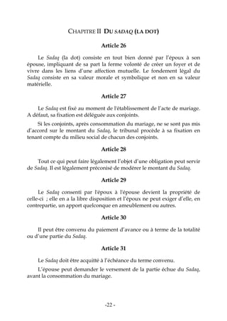 -22-
CHAPITRE II DU SADAQ (LA DOT)
Article 26
Le Sadaq (la dot) consiste en tout bien donné par l’époux à son
épouse, impliquant de sa part la ferme volonté de créer un foyer et de
vivre dans les liens d’une affection mutuelle. Le fondement légal du
Sadaq consiste en sa valeur morale et symbolique et non en sa valeur
matérielle.
Article 27
Le Sadaq est fixé au moment de l'établissement de l’acte de mariage.
A défaut, sa fixation est déléguée aux conjoints.
Si les conjoints, après consommation du mariage, ne se sont pas mis
d’accord sur le montant du Sadaq, le tribunal procède à sa fixation en
tenant compte du milieu social de chacun des conjoints.
Article 28
Tout ce qui peut faire légalement l’objet d’une obligation peut servir
de Sadaq. Il est légalement préconisé de modérer le montant du Sadaq.
Article 29
Le Sadaq consenti par l'époux à l'épouse devient la propriété de
celle-ci ; elle en a la libre disposition et l’époux ne peut exiger d’elle, en
contrepartie, un apport quelconque en ameublement ou autres.
Article 30
Il peut être convenu du paiement d’avance ou à terme de la totalité
ou d’une partie du Sadaq.
Article 31
Le Sadaq doit être acquitté à l’échéance du terme convenu.
L’épouse peut demander le versement de la partie échue du Sadaq,
avant la consommation du mariage.
 