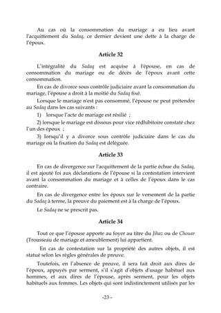 -23-
Au cas où la consommation du mariage a eu lieu avant
l'acquittement du Sadaq, ce dernier devient une dette à la charge de
l’époux.
Article 32
L’intégralité du Sadaq est acquise à l'épouse, en cas de
consommation du mariage ou de décès de l'époux avant cette
consommation.
En cas de divorce sous contrôle judiciaire avant la consommation du
mariage, l’épouse a droit à la moitié du Sadaq fixé.
Lorsque le mariage n'est pas consommé, l’épouse ne peut prétendre
au Sadaq dans les cas suivants :
1) lorsque l’acte de mariage est résilié ;
2) lorsque le mariage est dissous pour vice rédhibitoire constaté chez
l’un des époux ;
3) lorsqu’il y a divorce sous contrôle judiciaire dans le cas du
mariage où la fixation du Sadaq est déléguée.
Article 33
En cas de divergence sur l'acquittement de la partie échue du Sadaq,
il est ajouté foi aux déclarations de l’épouse si la contestation intervient
avant la consommation du mariage et à celles de l’époux dans le cas
contraire.
En cas de divergence entre les époux sur le versement de la partie
du Sadaq à terme, la preuve du paiement est à la charge de l’époux.
Le Sadaq ne se prescrit pas.
Article 34
Tout ce que l’épouse apporte au foyer au titre du Jihaz ou de Chouar
(Trousseau de mariage et ameublement) lui appartient.
En cas de contestation sur la propriété des autres objets, il est
statué selon les règles générales de preuve.
Toutefois, en l’absence de preuve, il sera fait droit aux dires de
l’époux, appuyés par serment, s’il s’agit d’objets d'usage habituel aux
hommes, et aux dires de l’épouse, après serment, pour les objets
habituels aux femmes. Les objets qui sont indistinctement utilisés par les
 