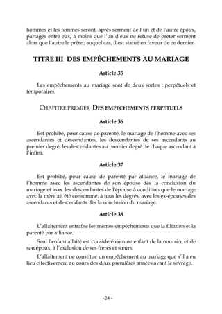 -24-
hommes et les femmes seront, après serment de l’un et de l’autre époux,
partagés entre eux, à moins que l’un d’eux ne refuse de prêter serment
alors que l’autre le prête ; auquel cas, il est statué en faveur de ce dernier.
TTIITTRREE IIIIII DDEESS EEMMPPÊÊCCHHEEMMEENNTTSS AAUU MMAARRIIAAGGEE
Article 35
Les empêchements au mariage sont de deux sortes : perpétuels et
temporaires.
CHAPITRE PREMIER DES EMPECHEMENTS PERPETUELS
Article 36
Est prohibé, pour cause de parenté, le mariage de l’homme avec ses
ascendantes et descendantes, les descendantes de ses ascendants au
premier degré, les descendantes au premier degré de chaque ascendant à
l’infini.
Article 37
Est prohibé, pour cause de parenté par alliance, le mariage de
l’homme avec les ascendantes de son épouse dès la conclusion du
mariage et avec les descendantes de l'épouse à condition que le mariage
avec la mère ait été consommé, à tous les degrés, avec les ex-épouses des
ascendants et descendants dès la conclusion du mariage.
Article 38
L’allaitement entraîne les mêmes empêchements que la filiation et la
parenté par alliance.
Seul l’enfant allaité est considéré comme enfant de la nourrice et de
son époux, à l’exclusion de ses frères et sœurs.
L’allaitement ne constitue un empêchement au mariage que s’il a eu
lieu effectivement au cours des deux premières années avant le sevrage.
 