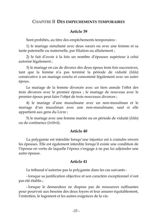 -25-
CHAPITRE II DES EMPECHEMENTS TEMPORAIRES
Article 39
Sont prohibés, au titre des empêchements temporaires :
1) le mariage simultané avec deux sœurs ou avec une femme et sa
tante paternelle ou maternelle, par filiation ou allaitement ;
2) le fait d’avoir à la fois un nombre d’épouses supérieur à celui
autorisé légalement ;
3) le mariage en cas de divorce des deux époux trois fois successives,
tant que la femme n’a pas terminé la période de viduité (Idda)
consécutive à un mariage conclu et consommé légalement avec un autre
époux.
Le mariage de la femme divorcée avec un tiers annule l’effet des
trois divorces avec le premier époux ; le mariage de nouveau avec le
premier époux peut faire l’objet de trois nouveaux divorces ;
4) le mariage d’une musulmane avec un non-musulman et le
mariage d’un musulman avec une non-musulmane, sauf si elle
appartient aux gens du Livre ;
5) le mariage avec une femme mariée ou en période de viduité (Idda)
ou de continence (Istibrâ).
Article 40
La polygamie est interdite lorsqu’une injustice est à craindre envers
les épouses. Elle est également interdite lorsqu’il existe une condition de
l’épouse en vertu de laquelle l’époux s’engage à ne pas lui adjoindre une
autre épouse.
Article 41
Le tribunal n’autorise pas la polygamie dans les cas suivants :
- lorsque sa justification objective et son caractère exceptionnel n’ont
pas été établis ;
- lorsque le demandeur ne dispose pas de ressources suffisantes
pour pourvoir aux besoins des deux foyers et leur assurer équitablement,
l’entretien, le logement et les autres exigences de la vie.
 