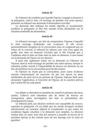 -26-
Article 42
En l'absence de condition par laquelle l’époux s’engage à renoncer à
la polygamie, celui-ci doit, s'il envisage de prendre une autre épouse,
présenter au tribunal une demande d’autorisation à cet effet.
La demande doit indiquer les motifs objectifs et exceptionnels
justifiant la polygamie et doit être assortie d’une déclaration sur la
situation matérielle du demandeur.
Article 43
Le tribunal convoque, aux fins de comparution, l’épouse à laquelle
le mari envisage d'adjoindre une co-épouse. Si elle accuse
personnellement réception de la convocation mais ne comparaît pas ou
refuse de la recevoir, le tribunal lui adresse, par voie d’un agent du
greffe, une mise en demeure l’avisant que si elle n’assiste pas à
l’audience dont la date est fixée dans la mise en demeure, il sera statué
sur la demande de l’époux en son absence.
Il peut être également statué sur la demande en l’absence de
l’épouse dont le mari envisage de prendre une autre épouse, lorsque le
ministère public conclut à l’impossibilité de trouver un domicile ou un
lieu de résidence où la convocation peut lui être remise.
Si l’épouse ne reçoit pas la convocation, pour cause d’adresse
erronée communiquée de mauvaise foi par son époux ou pour
falsification du nom et/ou du prénom de l’épouse, l'épouse lésée peut
demander l'application, à l’encontre de l’époux, de la sanction prévue
par l’article 361 du code pénal.
Article 44
Les débats se déroulent en chambre du conseil en présence des deux
parties. Celles-ci sont entendues afin de tenter de trouver un
arrangement, après investigation des faits et présentation des
renseignements requis.
Le tribunal peut, par décision motivée non susceptible de recours,
autoriser la polygamie s'il est établi que les motifs invoqués revêtent
effectivement un caractère objectif et exceptionnel et que toutes les
conditions légales attachées à la demande sont remplies. La décision
rendue doit, en outre, faire état des mesures à prendre en faveur de la
première épouse et des enfants issus de son mariage avec le mari en
question.
 