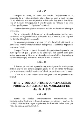 -27-
Article 45
Lorsqu'il est établi, au cours des débats, l’impossibilité de la
poursuite de la relation conjugale et que l’épouse dont le mari envisage
de lui adjoindre une épouse persiste à demander le divorce, le tribunal
fixe un montant correspondant à tous les droits de l’épouse et de leurs
enfants que l’époux a l’obligation d’entretenir.
L’époux doit consigner la somme fixée dans un délai n'excédant pas
sept jours.
Dès la consignation de la somme, le tribunal prononce un jugement
de divorce. Ce jugement n’est susceptible d’aucun recours, dans sa partie
mettant fin à la relation conjugale.
La non-consignation de la somme précitée, dans le délai imparti, est
considérée comme une renonciation de l'époux à sa demande de prendre
une autre épouse.
Lorsque l’époux persiste à demander l’autorisation de prendre une
autre épouse et que la première ne donne pas son accord, sans pour
autant demander le divorce, le tribunal applique, d’office, la procédure
de discorde (Chiqaq) prévue aux articles 94 à 97 ci-dessous.
Article 46
Si le mari est autorisé à prendre une autre épouse, le mariage avec
celle-ci ne peut être conclu qu'après qu'elle ait été informée par le juge
que le prétendant est déjà marié et qu'elle ait exprimé son consentement.
L’avis et le consentement sont consignés dans un procès-verbal
officiel.
TTIITTRREE IIVV DDEESS CCOONNDDIITTIIOONNSS CCOONNSSEENNSSUUEELLLLEESS
PPOOUURR LLAA CCOONNCCLLUUSSIIOONN DDUU MMAARRIIAAGGEE EETT DDEE
LLEEUURRSS EEFFFFEETTSS
Article 47
Toutes les clauses conventionnelles matrimoniales sont
contraignantes. Toutefois, celles contraires aux conditions et aux buts du
mariage ainsi qu'aux règles impératives de droit sont nulles alors que
l’acte de mariage demeure valide.
 