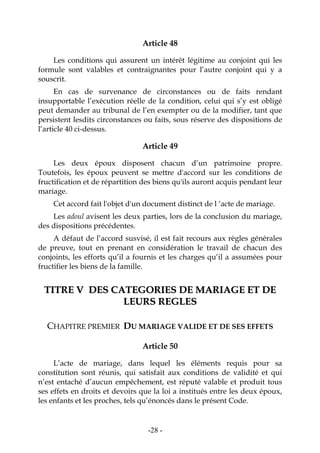 -28-
Article 48
Les conditions qui assurent un intérêt légitime au conjoint qui les
formule sont valables et contraignantes pour l’autre conjoint qui y a
souscrit.
En cas de survenance de circonstances ou de faits rendant
insupportable l’exécution réelle de la condition, celui qui s’y est obligé
peut demander au tribunal de l’en exempter ou de la modifier, tant que
persistent lesdits circonstances ou faits, sous réserve des dispositions de
l’article 40 ci-dessus.
Article 49
Les deux époux disposent chacun d’un patrimoine propre.
Toutefois, les époux peuvent se mettre d'accord sur les conditions de
fructification et de répartition des biens qu'ils auront acquis pendant leur
mariage.
Cet accord fait l'objet d'un document distinct de l ‘acte de mariage.
Les adoul avisent les deux parties, lors de la conclusion du mariage,
des dispositions précédentes.
A défaut de l’accord susvisé, il est fait recours aux règles générales
de preuve, tout en prenant en considération le travail de chacun des
conjoints, les efforts qu’il a fournis et les charges qu’il a assumées pour
fructifier les biens de la famille.
TTIITTRREE VV DDEESS CCAATTEEGGOORRIIEESS DDEE MMAARRIIAAGGEE EETT DDEE
LLEEUURRSS RREEGGLLEESS
CHAPITRE PREMIER DU MARIAGE VALIDE ET DE SES EFFETS
Article 50
L’acte de mariage, dans lequel les éléments requis pour sa
constitution sont réunis, qui satisfait aux conditions de validité et qui
n’est entaché d’aucun empêchement, est réputé valable et produit tous
ses effets en droits et devoirs que la loi a institués entre les deux époux,
les enfants et les proches, tels qu’énoncés dans le présent Code.
 