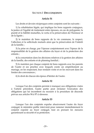-29-
SECTION I DES CONJOINTS
Article 51
Les droits et devoirs réciproques entre conjoints sont les suivants :
1) la cohabitation légale, qui implique les bons rapports conjugaux,
la justice et l’égalité de traitement entre épouses, en cas de polygamie, la
pureté et la fidélité mutuelles, la vertu et la préservation de l’honneur et
de la lignée ;
2) le maintien de bons rapports de la vie commune, le respect,
l’affection et la sollicitude mutuels ainsi que la préservation de l’intérêt
de la famille ;
3) la prise en charge, par l’épouse conjointement avec l’époux de la
responsabilité de la gestion des affaires du foyer et de la protection des
enfants ;
4) la concertation dans les décisions relatives à la gestion des affaires
de la famille, des enfants et de planning familial ;
5) le maintien par chaque conjoint de bons rapports avec les parents
de l’autre et ses proches avec lesquels existe un empêchement au
mariage, en les respectant, leur rendant visite et en les recevant dans les
limites des convenances ;
6) le droit de chacun des époux d'hériter de l'autre.
Article 52
Lorsque l'un des conjoints persiste à manquer aux obligations visées
à l’article précédent, l'autre partie peut réclamer l'exécution des
obligations qui lui incombent ou recourir à la procédure de discorde
prévue aux articles 94 à 97 ci-dessous.
Article 53
Lorsque l'un des conjoints expulse abusivement l'autre du foyer
conjugal, le ministère public intervient pour ramener immédiatement le
conjoint expulsé au foyer conjugal, tout en prenant les mesures
garantissant sa sécurité et sa protection.
 