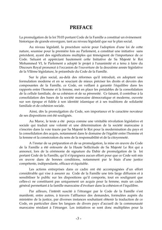 -3-
PPRREEFFAACCEE
La promulgation de la loi 70.03 portant Code de la Famille a constitué un évènement
historique de grande envergure, tant au niveau législatif que sur le plan social.
Au niveau législatif, la procédure suivie pour l'adoption d'une loi de cette
nature, soumise pour la première fois au Parlement, a constitué une initiative sans
précédent, ayant des significations multiples qui témoignent de l'importance de ce
Code. Saluant et appréciant hautement cette Initiative de Sa Majesté le Roi
Mohammed VI, le Parlement a adopté le projet à l'unanimité et a tenu à faire du
Discours Royal prononcé à l'occasion de l'ouverture de la deuxième année législative
de la VIIème législature, le préambule du Code de la Famille.
Sur le plan social, au-delà des réformes qu'il introduit, en adoptant une
formulation moderne et en se souciant de mieux préciser les droits et devoirs des
composantes de la Famille, ce Code, en veillant à garantir l'équilibre dans les
rapports entre l'homme et la femme, met en place les préalables de la consolidation
de la cellule familiale, de sa cohésion et de sa pérennité. Ce faisant, il contribue à la
consolidation des bases de la société marocaine démocratique et moderne, ouverte
sur son époque et fidèle à son identité islamique et à ses traditions de solidarité
familiale et de cohésion sociale.
Ainsi, dès la promulgation du Code, son importance et le caractère novateur
de ses dispositions ont été soulignés.
Au Maroc, le texte a été perçu comme une véritable révolution législative et
sociale qui traduit une volonté et une détermination de la société marocaine à
s'inscrire dans la voie tracée par Sa Majesté le Roi pour la modernisation du pays et
la consolidation des acquis, notamment dans le domaine de l'égalité entre l'homme et
la femme et la consécration du sens de la responsabilité et de la citoyenneté.
A l’instar de sa préparation et de sa promulgation, la mise en œuvre du Code
de la Famille a été entourée de la Haute Sollicitude de Sa Majesté Le Roi qui a
annoncé, lors de la cérémonie de signature du Dahir de promulgation de la loi
portant Code de la Famille, qu’il n’épargnera aucun effort pour que ce Code soit mis
en œuvre dans de bonnes conditions, notamment par le biais d’une justice
compétente, indépendante, efficace et équitable.
Les actions entreprises dans ce cadre ont été accompagnées d’un effort
considérable qui vise à assurer au Code de la Famille une très large diffusion et à
sensibiliser le public sur les dispositions qu’il comporte, tout en soulignant que
celles-ci ne constituent pas uniquement un acquis pour la femme, mais un cadre
général permettant à la famille marocaine d’évoluer dans la cohésion et l’équilibre.
Par ailleurs, l’intérêt suscité à l’étranger par le Code de la Famille s’est
manifesté, entre autres, à travers l’affluence des demandes, formulées auprès du
ministère de la justice, par diverses instances souhaitant obtenir la traduction de ce
Code, en particulier dans les langues de divers pays d’accueil de la communauté
marocaine résidant à l’étranger. Les initiatives se sont donc multipliées pour la
 