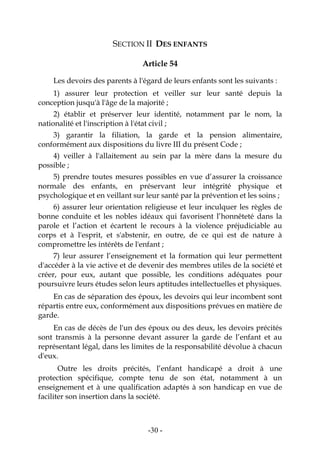 -30-
SECTION II DES ENFANTS
Article 54
Les devoirs des parents à l'égard de leurs enfants sont les suivants :
1) assurer leur protection et veiller sur leur santé depuis la
conception jusqu'à l'âge de la majorité ;
2) établir et préserver leur identité, notamment par le nom, la
nationalité et l'inscription à l'état civil ;
3) garantir la filiation, la garde et la pension alimentaire,
conformément aux dispositions du livre III du présent Code ;
4) veiller à l'allaitement au sein par la mère dans la mesure du
possible ;
5) prendre toutes mesures possibles en vue d’assurer la croissance
normale des enfants, en préservant leur intégrité physique et
psychologique et en veillant sur leur santé par la prévention et les soins ;
6) assurer leur orientation religieuse et leur inculquer les règles de
bonne conduite et les nobles idéaux qui favorisent l’honnêteté dans la
parole et l’action et écartent le recours à la violence préjudiciable au
corps et à l'esprit, et s'abstenir, en outre, de ce qui est de nature à
compromettre les intérêts de l'enfant ;
7) leur assurer l’enseignement et la formation qui leur permettent
d'accéder à la vie active et de devenir des membres utiles de la société et
créer, pour eux, autant que possible, les conditions adéquates pour
poursuivre leurs études selon leurs aptitudes intellectuelles et physiques.
En cas de séparation des époux, les devoirs qui leur incombent sont
répartis entre eux, conformément aux dispositions prévues en matière de
garde.
En cas de décès de l'un des époux ou des deux, les devoirs précités
sont transmis à la personne devant assurer la garde de l’enfant et au
représentant légal, dans les limites de la responsabilité dévolue à chacun
d'eux.
Outre les droits précités, l’enfant handicapé a droit à une
protection spécifique, compte tenu de son état, notamment à un
enseignement et à une qualification adaptés à son handicap en vue de
faciliter son insertion dans la société.
 