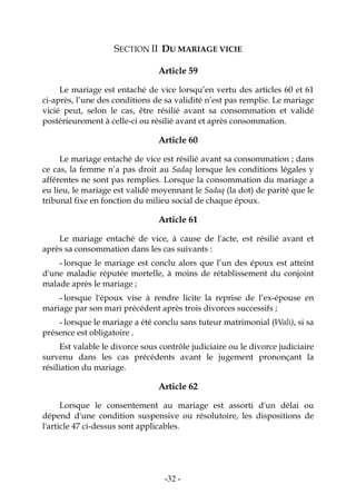 -32-
SECTION II DU MARIAGE VICIE
Article 59
Le mariage est entaché de vice lorsqu’en vertu des articles 60 et 61
ci-après, l’une des conditions de sa validité n’est pas remplie. Le mariage
vicié peut, selon le cas, être résilié avant sa consommation et validé
postérieurement à celle-ci ou résilié avant et après consommation.
Article 60
Le mariage entaché de vice est résilié avant sa consommation ; dans
ce cas, la femme n’a pas droit au Sadaq lorsque les conditions légales y
afférentes ne sont pas remplies. Lorsque la consommation du mariage a
eu lieu, le mariage est validé moyennant le Sadaq (la dot) de parité que le
tribunal fixe en fonction du milieu social de chaque époux.
Article 61
Le mariage entaché de vice, à cause de l'acte, est résilié avant et
après sa consommation dans les cas suivants :
- lorsque le mariage est conclu alors que l’un des époux est atteint
d'une maladie réputée mortelle, à moins de rétablissement du conjoint
malade après le mariage ;
- lorsque l'époux vise à rendre licite la reprise de l’ex-épouse en
mariage par son mari précédent après trois divorces successifs ;
- lorsque le mariage a été conclu sans tuteur matrimonial (Wali), si sa
présence est obligatoire .
Est valable le divorce sous contrôle judiciaire ou le divorce judiciaire
survenu dans les cas précédents avant le jugement prononçant la
résiliation du mariage.
Article 62
Lorsque le consentement au mariage est assorti d'un délai ou
dépend d'une condition suspensive ou résolutoire, les dispositions de
l'article 47 ci-dessus sont applicables.
 
