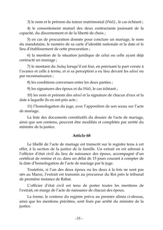 -35-
3) le nom et le prénom du tuteur matrimonial (Wali) , le cas échéant ;
4) le consentement mutuel des deux contractants jouissant de la
capacité, du discernement et de la liberté de choix ;
5) en cas de procuration donnée pour conclure un mariage, le nom
du mandataire, le numéro de sa carte d’identité nationale et la date et le
lieu d’établissement de cette procuration ;
6) la mention de la situation juridique de celui ou celle ayant déjà
contracté un mariage ;
7) le montant du Sadaq lorsqu’il est fixé, en précisant la part versée à
l’avance et celle à terme, et si sa perception a eu lieu devant les adoul ou
par reconnaissance ;
8) les conditions convenues entre les deux parties ;
9) les signatures des époux et du Wali, le cas échéant ;
10) les nom et prénom des adoul et la signature de chacun d'eux et la
date à laquelle ils en ont pris acte ;
11) l’homologation du juge, avec l’apposition de son sceau sur l’acte
de mariage.
La liste des documents constitutifs du dossier de l'acte de mariage,
ainsi que son contenu, peuvent être modifiés et complétés par arrêté du
ministre de la justice.
Article 68
Le libellé de l’acte de mariage est transcrit sur le registre tenu à cet
effet, à la section de la justice de la famille. Un extrait en est adressé à
l’officier d’état civil du lieu de naissance des époux, accompagné d’un
certificat de remise et ce, dans un délai de 15 jours courant à compter de
la date d’homologation de l’acte de mariage par le juge.
Toutefois, si l’un des deux époux ou les deux à la fois ne sont pas
nés au Maroc, l’extrait est transmis au procureur du Roi près le tribunal
de première instance de Rabat.
L’officier d’état civil est tenu de porter toutes les mentions de
l’extrait, en marge de l’acte de naissance de chacun des époux.
La forme, le contenu du registre prévu au premier alinéa ci-dessus,
ainsi que les mentions précitées, sont fixés par arrêté du ministre de la
justice.
 