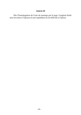 -36-
Article 69
Dès l’homologation de l’acte de mariage par le juge, l’original dudit
acte est remis à l’épouse et une expédition en est délivrée à l’époux.
 