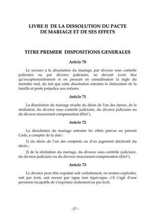 -37-
LLIIVVRREE IIII DDEE LLAA DDIISSSSOOLLUUTTIIOONN DDUU PPAACCTTEE
DDEE MMAARRIIAAGGEE EETT DDEE SSEESS EEFFFFEETTSS
TTIITTRREE PPRREEMMIIEERR DDIISSPPOOSSIITTIIOONNSS GGEENNEERRAALLEESS
Article 70
Le recours à la dissolution du mariage, par divorce sous contrôle
judiciaire ou par divorce judiciaire, ne devrait avoir lieu
qu’exceptionnellement et en prenant en considération la règle du
moindre mal, du fait que cette dissolution entraîne la dislocation de la
famille et porte préjudice aux enfants.
Article 71
La dissolution du mariage résulte du décès de l'un des époux, de la
résiliation, du divorce sous contrôle judiciaire, du divorce judiciaire ou
du divorce moyennant compensation (Khol').
Article 72
La dissolution du mariage entraîne les effets prévus au présent
Code, à compter de la date :
1) du décès de l’un des conjoints ou d’un jugement déclaratif du
décès ;
2) de la résiliation du mariage, du divorce sous contrôle judiciaire,
du divorce judiciaire ou du divorce moyennant compensation (Khol').
Article 73
Le divorce peut être exprimé soit verbalement, en termes explicites,
soit par écrit, soit encore par signe non équivoque, s’il s’agit d’une
personne incapable de s’exprimer oralement ou par écrit.
 