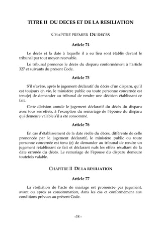 -38-
TTIITTRREE IIII DDUU DDEECCEESS EETT DDEE LLAA RREESSIILLIIAATTIIOONN
CHAPITRE PREMIER DU DECES
Article 74
Le décès et la date à laquelle il a eu lieu sont établis devant le
tribunal par tout moyen recevable.
Le tribunal prononce le décès du disparu conformément à l’article
327 et suivants du présent Code.
Article 75
S’il s’avère, après le jugement déclaratif du décès d’un disparu, qu’il
est toujours en vie, le ministère public ou toute personne concernée est
tenu(e) de demander au tribunal de rendre une décision établissant ce
fait.
Cette décision annule le jugement déclaratif du décès du disparu
avec tous ses effets, à l’exception du remariage de l’épouse du disparu
qui demeure valable s’il a été consommé.
Article 76
En cas d’établissement de la date réelle du décès, différente de celle
prononcée par le jugement déclaratif, le ministère public ou toute
personne concernée est tenu (e) de demander au tribunal de rendre un
jugement rétablissant ce fait et déclarant nuls les effets résultant de la
date erronée du décès. Le remariage de l’épouse du disparu demeure
toutefois valable.
CHAPITRE II DE LA RESILIATION
Article 77
La résiliation de l’acte de mariage est prononcée par jugement,
avant ou après sa consommation, dans les cas et conformément aux
conditions prévues au présent Code.
 