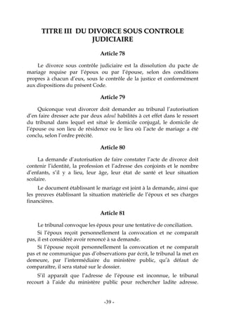-39-
TTIITTRREE IIIIII DDUU DDIIVVOORRCCEE SSOOUUSS CCOONNTTRROOLLEE
JJUUDDIICCIIAAIIRREE
Article 78
Le divorce sous contrôle judiciaire est la dissolution du pacte de
mariage requise par l’époux ou par l’épouse, selon des conditions
propres à chacun d’eux, sous le contrôle de la justice et conformément
aux dispositions du présent Code.
Article 79
Quiconque veut divorcer doit demander au tribunal l’autorisation
d’en faire dresser acte par deux adoul habilités à cet effet dans le ressort
du tribunal dans lequel est situé le domicile conjugal, le domicile de
l’épouse ou son lieu de résidence ou le lieu où l’acte de mariage a été
conclu, selon l’ordre précité.
Article 80
La demande d’autorisation de faire constater l’acte de divorce doit
contenir l’identité, la profession et l’adresse des conjoints et le nombre
d’enfants, s’il y a lieu, leur âge, leur état de santé et leur situation
scolaire.
Le document établissant le mariage est joint à la demande, ainsi que
les preuves établissant la situation matérielle de l’époux et ses charges
financières.
Article 81
Le tribunal convoque les époux pour une tentative de conciliation.
Si l’époux reçoit personnellement la convocation et ne comparaît
pas, il est considéré avoir renoncé à sa demande.
Si l’épouse reçoit personnellement la convocation et ne comparaît
pas et ne communique pas d’observations par écrit, le tribunal la met en
demeure, par l’intermédiaire du ministère public, qu’à défaut de
comparaître, il sera statué sur le dossier.
S’il apparaît que l’adresse de l’épouse est inconnue, le tribunal
recourt à l’aide du ministère public pour rechercher ladite adresse.
 