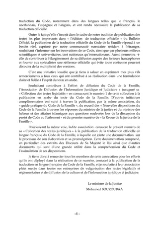 -4-
traduction du Code, notamment dans des langues telles que le français, le
néerlandais, l’espagnol et l’anglais, et ont rendu nécessaire la publication de sa
traduction officielle.
Outre le fait qu’elle s’inscrit dans le cadre de notre tradition de publication des
textes les plus importants dans « l’édition de traduction officielle » du Bulletin
Officiel, la publication de la traduction officielle du Code de la Famille répond à un
besoin réel, exprimé par notre communauté marocaine résidant à l’étranger,
souhaitant s’informer sur les innovations de ce Code, ainsi que par plusieurs milieux
scientifiques et universitaires, tant nationaux qu'internationaux. Aussi, permettra –t-
elle de contribuer à l’élargissement de sa diffusion auprès des lecteurs francophones
et fournir aux spécialistes une référence officielle qui évite toute confusion pouvant
découler de la multiplicité des versions.
C’est une initiative louable que je tiens à saluer en exprimant mes plus vifs
remerciements à tous ceux qui ont contribué à sa réalisation dans une formulation
claire et fidèle à l’esprit du texte en arabe.
Souhaitant contribuer à l’effort de diffusion du Code de la Famille,
l’Association de Diffusion de l’Information Juridique et Judiciaire a inauguré sa
« Collection des textes législatifs » en consacrant le numéro 1 de cette collection à la
publication en arabe du texte du Code de la Famille. D’autres initiatives
complémentaires ont suivi à travers la publication, par la même association, du
« guide pratique du Code de la Famille », du recueil des « Nouvelles dispositions du
Code de la Famille à travers les réponses du ministre de la justice et du ministre des
habous et des affaires islamiques aux questions soulevées lors de la discussion du
projet de Code au Parlement » et du premier numéro de « la Revue de la justice de la
Famille ».
Poursuivant la même voie, ladite association consacre le présent numéro de
sa « Collection des textes juridiques » à la publication de la traduction officielle en
langue française du Code de la Famille, à laquelle est jointe une documentation sur
le processus de son élaboration et sa promulgation. Cette documentation comprend,
en particulier des extraits des Discours de Sa Majesté le Roi ainsi que d’autres
documents qui sont d’une grande utilité dans la compréhension du Code et
l’assimilation de ses dispositions.
Je tiens donc à remercier tous les membres de cette association pour les efforts
qu’ils ont déployé dans la réalisation de ce numéro, consacré à la publication de la
traduction en langue française du Code de la Famille, et je souhaite à leur association
plein succès dans toutes ses entreprises de vulgarisation des textes législatifs et
réglementaires et de diffusion de la culture et de l’information juridique et judiciaire.
Le ministre de la Justice
Mohamed BOUZOUBAA
 