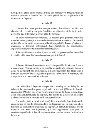 -40-
Lorsqu'il est établi que l’époux a utilisé des manœuvres frauduleuses, la
sanction prévue à l’article 361 du code pénal lui est applicable à la
demande de l’épouse.
Article 82
Lorsque les deux parties comparaissent, les débats ont lieu en
chambre de conseil, y compris l’audition des témoins et de toute autre
personne que le tribunal jugerait utile d’entendre.
En vue de concilier les conjoints, Le tribunal peut prendre toutes les
mesures utiles, y compris le mandatement de deux arbitres ou du conseil
de famille ou de toute personne qu’il estime qualifiée. En cas d’existence
d’enfants, le tribunal entreprend deux tentatives de conciliation,
espacées d’une période minimale de trente jours.
Si la conciliation entre les époux aboutit, un procès-verbal est établi
à cet effet et la conciliation est constatée par le tribunal.
Article 83
Si la conciliation des conjoints s’avère impossible, le tribunal fixe un
montant que l’époux consigne au secrétariat-greffe du tribunal, dans un
délai ne dépassant pas trente jours, afin de s’acquitter des droits dus à
l’épouse et aux enfants à l’égard desquels il a l’obligation d’entretien, tels
que prévus aux deux articles suivants.
Article 84
Les droits dus à l’épouse comportent : le reliquat du Sadaq, le cas
échéant, la pension due pour la période de viduité (Idda) et le don de
consolation (Mout’â) qui sera évalué en fonction de la durée du mariage,
de la situation financière de l’époux, des motifs du divorce et du degré
d’abus avéré dans le recours au divorce par l’époux.
Durant la période de viduité (Idda), l’épouse réside dans le domicile
conjugal ou, en cas de nécessité, dans un logement qui lui convient et en
fonction de la situation financière de l’époux. A défaut, le tribunal fixe le
montant des frais de logement, qui sera également consigné au
secrétariat-greffe du tribunal, au même titre que les autres droits dus à
l’épouse.
 
