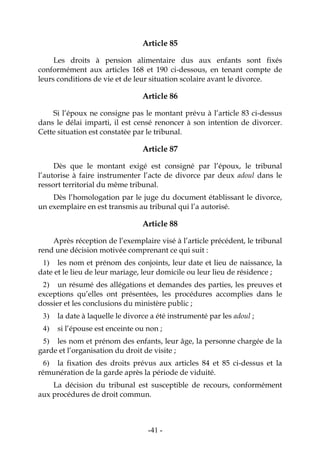 -41-
Article 85
Les droits à pension alimentaire dus aux enfants sont fixés
conformément aux articles 168 et 190 ci-dessous, en tenant compte de
leurs conditions de vie et de leur situation scolaire avant le divorce.
Article 86
Si l’époux ne consigne pas le montant prévu à l’article 83 ci-dessus
dans le délai imparti, il est censé renoncer à son intention de divorcer.
Cette situation est constatée par le tribunal.
Article 87
Dès que le montant exigé est consigné par l’époux, le tribunal
l’autorise à faire instrumenter l’acte de divorce par deux adoul dans le
ressort territorial du même tribunal.
Dès l’homologation par le juge du document établissant le divorce,
un exemplaire en est transmis au tribunal qui l’a autorisé.
Article 88
Après réception de l’exemplaire visé à l’article précédent, le tribunal
rend une décision motivée comprenant ce qui suit :
1) les nom et prénom des conjoints, leur date et lieu de naissance, la
date et le lieu de leur mariage, leur domicile ou leur lieu de résidence ;
2) un résumé des allégations et demandes des parties, les preuves et
exceptions qu’elles ont présentées, les procédures accomplies dans le
dossier et les conclusions du ministère public ;
3) la date à laquelle le divorce a été instrumenté par les adoul ;
4) si l’épouse est enceinte ou non ;
5) les nom et prénom des enfants, leur âge, la personne chargée de la
garde et l’organisation du droit de visite ;
6) la fixation des droits prévus aux articles 84 et 85 ci-dessus et la
rémunération de la garde après la période de viduité.
La décision du tribunal est susceptible de recours, conformément
aux procédures de droit commun.
 