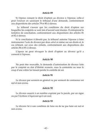 -42-
Article 89
Si l'époux consent le droit d'option au divorce à l'épouse, celle-ci
peut l'exercer en saisissant le tribunal d'une demande, conformément
aux dispositions des articles 79 et 80 ci-dessus.
Le tribunal s'assure que les conditions du droit d'option sur
lesquelles les conjoints se sont mis d’accord sont réunies. Il entreprend la
tentative de conciliation, conformément aux dispositions des articles 81
et 82 ci-dessus.
Si la conciliation n’aboutit pas, le tribunal autorise l'épouse à faire
instrumenter l’acte de divorce par deux adoul et statue sur ses droits et, le
cas échéant, sur ceux des enfants, conformément aux dispositions des
articles 84 et 85 ci-dessus.
L’époux ne peut révoquer le droit d’option au divorce qu’il a
consenti à l'épouse.
Article 90
Ne peut être recevable, la demande d’autorisation de divorce faite
par le conjoint en état d’ébriété avancée, sous la contrainte ou sous le
coup d’une colère lui faisant perdre le contrôle de soi.
Article 91
Le divorce par serment en général ou par serment de continence est
nul et non avenu.
Article 92
Le divorce associé à un nombre exprimé par la parole, par un signe
ou par l’écriture n’équivaut qu’à un seul.
Article 93
Le divorce lié à une condition de faire ou de ne pas faire est nul et
non avenu.
 