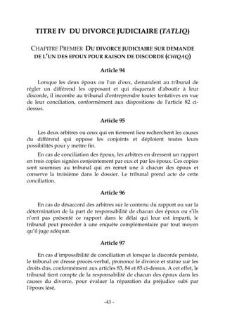 -43-
TTIITTRREE IIVV DDUU DDIIVVOORRCCEE JJUUDDIICCIIAAIIRREE ((TTAATTLLIIQQ))
CHAPITRE PREMIER DU DIVORCE JUDICIAIRE SUR DEMANDE
DE L’UN DES EPOUX POUR RAISON DE DISCORDE (CHIQAQ)
Article 94
Lorsque les deux époux ou l'un d'eux, demandent au tribunal de
régler un différend les opposant et qui risquerait d'aboutir à leur
discorde, il incombe au tribunal d'entreprendre toutes tentatives en vue
de leur conciliation, conformément aux dispositions de l'article 82 ci-
dessus.
Article 95
Les deux arbitres ou ceux qui en tiennent lieu recherchent les causes
du différend qui oppose les conjoints et déploient toutes leurs
possibilités pour y mettre fin.
En cas de conciliation des époux, les arbitres en dressent un rapport
en trois copies signées conjointement par eux et par les époux. Ces copies
sont soumises au tribunal qui en remet une à chacun des époux et
conserve la troisième dans le dossier. Le tribunal prend acte de cette
conciliation.
Article 96
En cas de désaccord des arbitres sur le contenu du rapport ou sur la
détermination de la part de responsabilité de chacun des époux ou s’ils
n’ont pas présenté ce rapport dans le délai qui leur est imparti, le
tribunal peut procéder à une enquête complémentaire par tout moyen
qu’il juge adéquat.
Article 97
En cas d’impossibilité de conciliation et lorsque la discorde persiste,
le tribunal en dresse procès-verbal, prononce le divorce et statue sur les
droits dus, conformément aux articles 83, 84 et 85 ci-dessus. A cet effet, le
tribunal tient compte de la responsabilité de chacun des époux dans les
causes du divorce, pour évaluer la réparation du préjudice subi par
l'époux lésé.
 