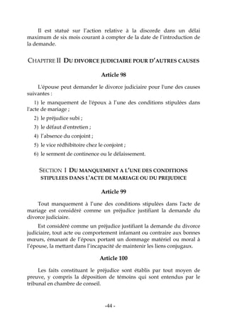 -44-
Il est statué sur l’action relative à la discorde dans un délai
maximum de six mois courant à compter de la date de l’introduction de
la demande.
CHAPITRE II DU DIVORCE JUDICIAIRE POUR D’AUTRES CAUSES
Article 98
L'épouse peut demander le divorce judiciaire pour l'une des causes
suivantes :
1) le manquement de l'époux à l’une des conditions stipulées dans
l'acte de mariage ;
2) le préjudice subi ;
3) le défaut d'entretien ;
4) l’absence du conjoint ;
5) le vice rédhibitoire chez le conjoint ;
6) le serment de continence ou le délaissement.
SECTION I DU MANQUEMENT A L’UNE DES CONDITIONS
STIPULEES DANS L'ACTE DE MARIAGE OU DU PREJUDICE
Article 99
Tout manquement à l’une des conditions stipulées dans l'acte de
mariage est considéré comme un préjudice justifiant la demande du
divorce judiciaire.
Est considéré comme un préjudice justifiant la demande du divorce
judiciaire, tout acte ou comportement infamant ou contraire aux bonnes
mœurs, émanant de l’époux portant un dommage matériel ou moral à
l’épouse, la mettant dans l’incapacité de maintenir les liens conjugaux.
Article 100
Les faits constituant le préjudice sont établis par tout moyen de
preuve, y compris la déposition de témoins qui sont entendus par le
tribunal en chambre de conseil.
 