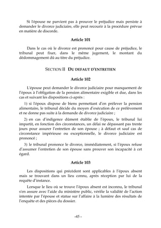 -45-
Si l'épouse ne parvient pas à prouver le préjudice mais persiste à
demander le divorce judiciaire, elle peut recourir à la procédure prévue
en matière de discorde.
Article 101
Dans le cas où le divorce est prononcé pour cause de préjudice, le
tribunal peut fixer, dans le même jugement, le montant du
dédommagement dû au titre du préjudice.
SECTION II DU DEFAUT D'ENTRETIEN
Article 102
L'épouse peut demander le divorce judiciaire pour manquement de
l’époux à l’obligation de la pension alimentaire exigible et due, dans les
cas et suivant les dispositions ci-après :
1) si l'époux dispose de biens permettant d’en prélever la pension
alimentaire, le tribunal décide du moyen d’exécution de ce prélèvement
et ne donne pas suite à la demande de divorce judiciaire ;
2) en cas d’indigence dûment établie de l’époux, le tribunal lui
impartit, en fonction des circonstances, un délai ne dépassant pas trente
jours pour assurer l’entretien de son épouse ; à défaut et sauf cas de
circonstance impérieuse ou exceptionnelle, le divorce judiciaire est
prononcé ;
3) le tribunal prononce le divorce, immédiatement, si l’époux refuse
d’assumer l’entretien de son épouse sans prouver son incapacité à cet
égard.
Article 103
Les dispositions qui précèdent sont applicables à l’époux absent
mais se trouvant dans un lieu connu, après réception par lui de la
requête d’instance.
Lorsque le lieu où se trouve l’époux absent est inconnu, le tribunal
s'en assure avec l’aide du ministère public, vérifie la validité de l’action
intentée par l’épouse et statue sur l’affaire à la lumière des résultats de
l’enquête et des pièces du dossier.
 