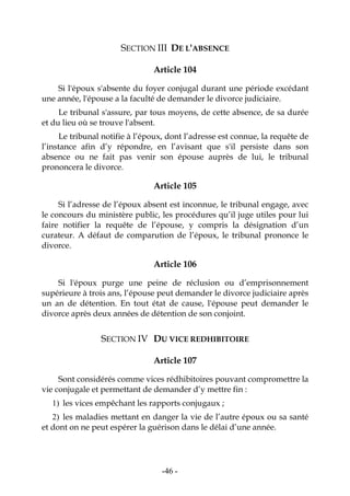 -46-
SECTION III DE L'ABSENCE
Article 104
Si l'époux s'absente du foyer conjugal durant une période excédant
une année, l'épouse a la faculté de demander le divorce judiciaire.
Le tribunal s'assure, par tous moyens, de cette absence, de sa durée
et du lieu où se trouve l'absent.
Le tribunal notifie à l’époux, dont l’adresse est connue, la requête de
l’instance afin d’y répondre, en l’avisant que s'il persiste dans son
absence ou ne fait pas venir son épouse auprès de lui, le tribunal
prononcera le divorce.
Article 105
Si l’adresse de l’époux absent est inconnue, le tribunal engage, avec
le concours du ministère public, les procédures qu’il juge utiles pour lui
faire notifier la requête de l’épouse, y compris la désignation d’un
curateur. A défaut de comparution de l’époux, le tribunal prononce le
divorce.
Article 106
Si l'époux purge une peine de réclusion ou d’emprisonnement
supérieure à trois ans, l’épouse peut demander le divorce judiciaire après
un an de détention. En tout état de cause, l'épouse peut demander le
divorce après deux années de détention de son conjoint.
SECTION IV DU VICE REDHIBITOIRE
Article 107
Sont considérés comme vices rédhibitoires pouvant compromettre la
vie conjugale et permettant de demander d’y mettre fin :
1) les vices empêchant les rapports conjugaux ;
2) les maladies mettant en danger la vie de l’autre époux ou sa santé
et dont on ne peut espérer la guérison dans le délai d’une année.
 