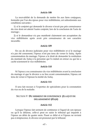 -47-
Article 108
La recevabilité de la demande de mettre fin aux liens conjugaux,
formulée par l’un des époux pour vice rédhibitoire, est subordonnée aux
conditions suivantes :
1) si le conjoint qui demande le divorce n'avait pas pris connaissance
du vice dont est atteint l'autre conjoint, lors de la conclusion de l’acte de
mariage ;
2) si le demandeur n'a pas manifesté clairement son acceptation du
vice rédhibitoire après avoir pris connaissance de son caractère
incurable.
Article 109
En cas de divorce judiciaire pour vice rédhibitoire et si le mariage
n'a pas été consommé, l’époux n’est pas tenu de verser le Sadaq. Après
consommation du mariage, l’époux a le droit de demander la restitution
du montant du Sadaq à la personne qui l'a induit en erreur ou qui lui a
caché sciemment le vice rédhibitoire.
Article 110
Si l’époux a eu connaissance du vice rédhibitoire avant la conclusion
du mariage et que le divorce a eu lieu avant consommation, l'époux est
tenu de verser à l’épouse la moitié du Sadaq.
Article 111
Il sera fait recours à l’expertise de spécialistes pour la constatation
du vice ou de la maladie.
SECTION V DU SERMENT DE CONTINENCE (ILAA) ET DU
DELAISSEMENT (HAJR)
Article 112
Lorsque l’époux fait serment de continence à l’égard de son épouse
ou qu’il la délaisse, celle-ci peut en saisir le tribunal qui impartit à
l’époux un délai de quatre mois. Passé ce délai et si l’époux ne revient
pas à résipiscence, le divorce est prononcé par le tribunal.
 