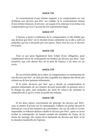 -49-
Article 116
Le consentement d’une femme majeure à la compensation en vue
d'obtenir son divorce par khol' est valable. Si le consentement émane
d’une femme mineure, le divorce est acquis et la mineure n’est tenue à la
compensation qu’avec l’accord de son représentant légal.
Article 117
L’épouse a droit à restitution de la compensation si elle établit que
son divorce par Khol' est le résultat d'une contrainte ou si elle a subi un
préjudice qui lui a été porté par son époux. Dans tous les cas, le divorce
est acquis.
Article 118
Tout ce qui peut légalement faire l’objet d’une obligation, peut
valablement servir de contrepartie en matière de divorce par Khol', sans
toutefois, que cela donne lieu de la part de l'époux à un abus ou un
excès.
Article 119
En cas d'insolvabilité de la mère, la compensation en contrepartie de
son divorce par khol', ne doit pas être acquittée aux dépens des droits des
enfants ou de leur pension alimentaire.
Si la mère divorcée par khol' qui a donné en compensation la
pension alimentaire de ses enfants devient insolvable, la pension sera à
la charge du père, sans préjudice du droit de celui-ci de réclamer la
restitution de ce qu’il a versé au profit des enfants.
Article 120
Si les deux époux conviennent du principe du divorce par Khol',
sans se mettre d’accord sur la contrepartie, l’affaire est portée devant le
tribunal en vue d’une tentative de conciliation. Au cas où celle-ci s’avère
impossible, le tribunal déclare valable le divorce par Khol', après en avoir
évalué la contrepartie, en tenant compte du montant du Sadaq, de la
durée du mariage, des causes de la demande du divorce par Khol' et de
la situation matérielle de l’épouse.
 