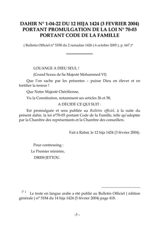 -5-
DDAAHHIIRR NN°° 11--0044--2222 DDUU 1122 HHIIJJAA 11442244 ((33 FFEEVVRRIIEERR 22000044))
PPOORRTTAANNTT PPRROOMMUULLGGAATTIIOONN DDEE LLAA LLOOII NN°° 7700--0033
PPOORRTTAANNTT CCOODDEE DDEE LLAA FFAAMMIILLLLEE
( Bulletin Officiel n° 5358 du 2 ramadan 1426 ( 6 octobre 2005 ), p. 667 )* 2
--------------------
LOUANGE A DIEU SEUL !
(Grand Sceau de Sa Majesté Mohammed VI)
Que l’on sache par les présentes – puisse Dieu en élever et en
fortifier la teneur !
Que Notre Majesté Chérifienne,
Vu la Constitution, notamment ses articles 26 et 58,
A DÉCIDÉ CE QUI SUIT :
Est promulguée et sera publiée au Bulletin officiel, à la suite du
présent dahir, la loi n°70-03 portant Code de la Famille, telle qu’adoptée
par la Chambre des représentants et la Chambre des conseillers.
Fait à Rabat, le 12 hija 1424 (3 février 2004).
Pour contreseing :
Le Premier ministre,
DRISS JETTOU.
2 (* )
Le texte en langue arabe a été publié au Bulletin Officiel ( édition
générale ) n° 5184 du 14 hija 1424 (5 février 2004) page 418.
 