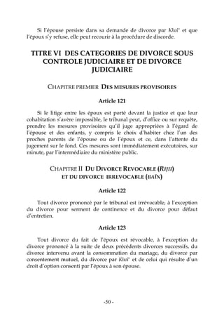 -50-
Si l’épouse persiste dans sa demande de divorce par Khol' et que
l’époux s’y refuse, elle peut recourir à la procédure de discorde.
TTIITTRREE VVII DDEESS CCAATTEEGGOORRIIEESS DDEE DDIIVVOORRCCEE SSOOUUSS
CCOONNTTRROOLLEE JJUUDDIICCIIAAIIRREE EETT DDEE DDIIVVOORRCCEE
JJUUDDIICCIIAAIIRREE
CHAPITRE PREMIER DES MESURES PROVISOIRES
Article 121
Si le litige entre les époux est porté devant la justice et que leur
cohabitation s’avère impossible, le tribunal peut, d’office ou sur requête,
prendre les mesures provisoires qu’il juge appropriées à l’égard de
l’épouse et des enfants, y compris le choix d’habiter chez l’un des
proches parents de l’épouse ou de l’époux et ce, dans l’attente du
jugement sur le fond. Ces mesures sont immédiatement exécutoires, sur
minute, par l’intermédiaire du ministère public.
CHAPITRE II DU DIVORCE REVOCABLE (RIJII)
ET DU DIVORCE IRREVOCABLE (BAÏN)
Article 122
Tout divorce prononcé par le tribunal est irrévocable, à l’exception
du divorce pour serment de continence et du divorce pour défaut
d’entretien.
Article 123
Tout divorce du fait de l’époux est révocable, à l’exception du
divorce prononcé à la suite de deux précédents divorces successifs, du
divorce intervenu avant la consommation du mariage, du divorce par
consentement mutuel, du divorce par Khol' et de celui qui résulte d’un
droit d’option consenti par l’époux à son épouse.
 