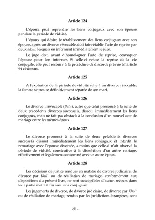 -51-
Article 124
L’époux peut reprendre les liens conjugaux avec son épouse
pendant la période de viduité.
L’époux qui désire le rétablissement des liens conjugaux avec son
épouse, après un divorce révocable, doit faire établir l’acte de reprise par
deux adoul, lesquels en informent immédiatement le juge.
Le juge doit, avant d’homologuer l’acte de reprise, convoquer
l’épouse pour l’en informer. Si celle-ci refuse la reprise de la vie
conjugale, elle peut recourir à la procédure de discorde prévue à l’article
94 ci-dessus.
Article 125
A l’expiration de la période de viduité suite à un divorce révocable,
la femme se trouve définitivement séparée de son mari.
Article 126
Le divorce irrévocable (Baïn), autre que celui prononcé à la suite de
deux précédents divorces successifs, dissout immédiatement les liens
conjugaux, mais ne fait pas obstacle à la conclusion d’un nouvel acte de
mariage entre les mêmes époux.
Article 127
Le divorce prononcé à la suite de deux précédents divorces
successifs dissout immédiatement les liens conjugaux et interdit le
remariage avec l’épouse divorcée, à moins que celle-ci n’ait observé la
période de viduité, consécutive à la dissolution d’un autre mariage,
effectivement et légalement consommé avec un autre époux.
Article 128
Les décisions de justice rendues en matière de divorce judiciaire, de
divorce par Khol' ou de résiliation de mariage, conformément aux
dispositions du présent livre, ne sont susceptibles d’aucun recours dans
leur partie mettant fin aux liens conjugaux.
Les jugements de divorce, de divorce judiciaire, de divorce par Khol'
ou de résiliation de mariage, rendus par les juridictions étrangères, sont
 