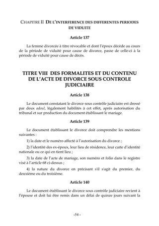 -54-
CHAPITRE II DE L’INTERFERENCE DES DIFFERENTES PERIODES
DE VIDUITE
Article 137
La femme divorcée à titre révocable et dont l’époux décède au cours
de la période de viduité pour cause de divorce, passe de celle-ci à la
période de viduité pour cause de décès.
TTIITTRREE VVIIIIII DDEESS FFOORRMMAALLIITTEESS EETT DDUU CCOONNTTEENNUU
DDEE LL’’AACCTTEE DDEE DDIIVVOORRCCEE SSOOUUSS CCOONNTTRROOLLEE
JJUUDDIICCIIAAIIRREE
Article 138
Le document constatant le divorce sous contrôle judiciaire est dressé
par deux adoul, légalement habilités à cet effet, après autorisation du
tribunal et sur production du document établissant le mariage.
Article 139
Le document établissant le divorce doit comprendre les mentions
suivantes :
1) la date et le numéro affecté à l’autorisation du divorce ;
2) l’identité des ex-époux, leur lieu de résidence, leur carte d’identité
nationale ou ce qui en tient lieu ;
3) la date de l’acte de mariage, son numéro et folio dans le registre
visé à l’article 68 ci-dessus ;
4) la nature du divorce en précisant s'il s'agit du premier, du
deuxième ou du troisième.
Article 140
Le document établissant le divorce sous contrôle judiciaire revient à
l’épouse et doit lui être remis dans un délai de quinze jours suivant la
 