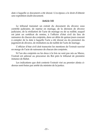 -55-
date à laquelle ce document a été dressé. L’ex-époux a le droit d’obtenir
une expédition dudit document.
Article 141
Le tribunal transmet un extrait du document du divorce sous
contrôle judiciaire, de reprise en mariage, de la décision de divorce
judiciaire, de la résiliation de l’acte de mariage ou de sa nullité, auquel
est joint un certificat de remise, à l’officier d’état civil du lieu de
naissance de chacun des conjoints, dans un délai de quinze jours courant
à compter de la date à laquelle l’acte a été dressé ou du prononcé du
jugement de divorce, de résiliation ou de nullité de l’acte de mariage.
L’officier d’état civil doit transcrire les mentions de l’extrait susvisé
en marge de l’acte de naissance de chacun des conjoints.
Si l’un des conjoints ou les deux à la fois ne sont pas nés au Maroc,
l’extrait est adressé au procureur du Roi près le tribunal de première
instance de Rabat.
Les indications que doit contenir l’extrait visé au premier alinéa ci-
dessus sont fixées par arrêté du ministre de la justice.
 