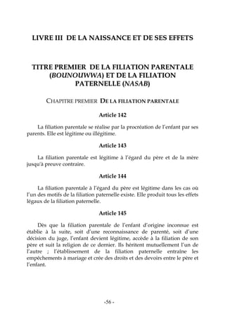 -56-
LLIIVVRREE IIIIII DDEE LLAA NNAAIISSSSAANNCCEE EETT DDEE SSEESS EEFFFFEETTSS
TTIITTRREE PPRREEMMIIEERR DDEE LLAA FFIILLIIAATTIIOONN PPAARREENNTTAALLEE
((BBOOUUNNOOUUWWWWAA)) EETT DDEE LLAA FFIILLIIAATTIIOONN
PPAATTEERRNNEELLLLEE ((NNAASSAABB))
CHAPITRE PREMIER DE LA FILIATION PARENTALE
Article 142
La filiation parentale se réalise par la procréation de l’enfant par ses
parents. Elle est légitime ou illégitime.
Article 143
La filiation parentale est légitime à l’égard du père et de la mère
jusqu'à preuve contraire.
Article 144
La filiation parentale à l’égard du père est légitime dans les cas où
l’un des motifs de la filiation paternelle existe. Elle produit tous les effets
légaux de la filiation paternelle.
Article 145
Dès que la filiation parentale de l’enfant d’origine inconnue est
établie à la suite, soit d’une reconnaissance de parenté, soit d’une
décision du juge, l’enfant devient légitime, accède à la filiation de son
père et suit la religion de ce dernier. Ils héritent mutuellement l’un de
l’autre ; l’établissement de la filiation paternelle entraîne les
empêchements à mariage et crée des droits et des devoirs entre le père et
l’enfant.
 