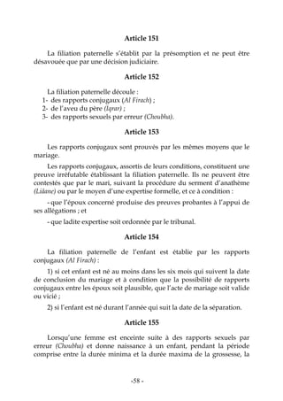 -58-
Article 151
La filiation paternelle s’établit par la présomption et ne peut être
désavouée que par une décision judiciaire.
Article 152
La filiation paternelle découle :
1- des rapports conjugaux (Al Firach) ;
2- de l’aveu du père (Iqrar) ;
3- des rapports sexuels par erreur (Choubha).
Article 153
Les rapports conjugaux sont prouvés par les mêmes moyens que le
mariage.
Les rapports conjugaux, assortis de leurs conditions, constituent une
preuve irréfutable établissant la filiation paternelle. Ils ne peuvent être
contestés que par le mari, suivant la procédure du serment d’anathème
(Liâane) ou par le moyen d’une expertise formelle, et ce à condition :
- que l’époux concerné produise des preuves probantes à l’appui de
ses allégations ; et
- que ladite expertise soit ordonnée par le tribunal.
Article 154
La filiation paternelle de l’enfant est établie par les rapports
conjugaux (Al Firach) :
1) si cet enfant est né au moins dans les six mois qui suivent la date
de conclusion du mariage et à condition que la possibilité de rapports
conjugaux entre les époux soit plausible, que l’acte de mariage soit valide
ou vicié ;
2) si l’enfant est né durant l’année qui suit la date de la séparation.
Article 155
Lorsqu’une femme est enceinte suite à des rapports sexuels par
erreur (Choubha) et donne naissance à un enfant, pendant la période
comprise entre la durée minima et la durée maxima de la grossesse, la
 