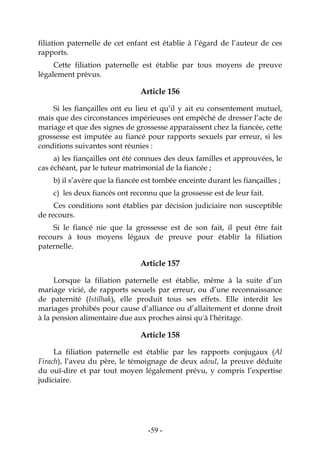 -59-
filiation paternelle de cet enfant est établie à l’égard de l’auteur de ces
rapports.
Cette filiation paternelle est établie par tous moyens de preuve
légalement prévus.
Article 156
Si les fiançailles ont eu lieu et qu’il y ait eu consentement mutuel,
mais que des circonstances impérieuses ont empêché de dresser l’acte de
mariage et que des signes de grossesse apparaissent chez la fiancée, cette
grossesse est imputée au fiancé pour rapports sexuels par erreur, si les
conditions suivantes sont réunies :
a) les fiançailles ont été connues des deux familles et approuvées, le
cas échéant, par le tuteur matrimonial de la fiancée ;
b) il s’avère que la fiancée est tombée enceinte durant les fiançailles ;
c) les deux fiancés ont reconnu que la grossesse est de leur fait.
Ces conditions sont établies par décision judiciaire non susceptible
de recours.
Si le fiancé nie que la grossesse est de son fait, il peut être fait
recours à tous moyens légaux de preuve pour établir la filiation
paternelle.
Article 157
Lorsque la filiation paternelle est établie, même à la suite d’un
mariage vicié, de rapports sexuels par erreur, ou d’une reconnaissance
de paternité (Istilhak), elle produit tous ses effets. Elle interdit les
mariages prohibés pour cause d’alliance ou d’allaitement et donne droit
à la pension alimentaire due aux proches ainsi qu'à l'héritage.
Article 158
La filiation paternelle est établie par les rapports conjugaux (Al
Firach), l’aveu du père, le témoignage de deux adoul, la preuve déduite
du ouï-dire et par tout moyen légalement prévu, y compris l’expertise
judiciaire.
 