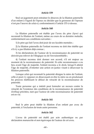 -60-
Article 159
Seul un jugement peut entraîner le désaveu de la filiation paternelle
d’un enfant à l’égard de l’époux ou décider que la grossesse de l’épouse
n’est pas l’œuvre de celui-ci, conformément à l’article 153 ci-dessus.
Article 160
La filiation paternelle est établie par l’aveu du père (Iqrar) qui
reconnaît la filiation de l’enfant, même au cours de sa dernière maladie,
conformément aux conditions suivantes :
1) le père qui fait l’aveu doit jouir de ses facultés mentales ;
2) la filiation paternelle de l’enfant reconnu ne doit être établie que
s'il n'y a pas filiation déjà connue ;
3) les déclarations de l’auteur de la reconnaissance de paternité ne
doivent pas relever de l'illogique ou de l'invraisemblable ;
4) l’enfant reconnu doit donner son accord, s’il est majeur au
moment de la reconnaissance de paternité. Si cette reconnaissance a eu
lieu avant l’âge de majorité, l'enfant reconnu a le droit, lorsqu’il atteint
l’âge de majorité, d’intenter une action en justice visant à désavouer la
filiation paternelle.
Lorsque celui qui reconnaît la paternité désigne la mère de l’enfant,
celle-ci peut s’y opposer en désavouant en être la mère ou en produisant
les preuves établissant le défaut de véracité de la reconnaissance de
paternité.
Toute personne qui a intérêt peut formuler un recours contre la
véracité de l’existence des conditions de la reconnaissance de paternité
(Istilhaq) précitées, tant que l’auteur de cette reconnaissance de paternité
est en vie.
Article 161
Seul le père peut établir la filiation d’un enfant par aveu de
paternité, à l’exclusion de toute autre personne.
Article 162
L'aveu de paternité est établi par acte authentique ou par
déclaration manuscrite et non équivoque de l'auteur de cet aveu.
 