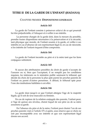 -61-
TTIITTRREE IIII DDEE LLAA GGAARRDDEE DDEE LL’’EENNFFAANNTT ((HHAADDAANNAA))
CHAPITRE PREMIER DISPOSITIONS GENERALES
Article 163
La garde de l’enfant consiste à préserver celui-ci de ce qui pourrait
lui être préjudiciable, à l’éduquer et à veiller à ses intérêts.
La personne chargée de la garde doit, dans la mesure du possible,
prendre toutes dispositions nécessaires à la préservation et à la sécurité,
tant physique que morale, de l’enfant soumis à la garde, et veiller à ses
intérêts en cas d’absence de son représentant légal et, en cas de nécessité,
si les intérêts de l’enfant risquent d'être compromis.
Article 164
La garde de l’enfant incombe au père et à la mère tant que les liens
conjugaux subsistent.
Article 165
Si aucun des attributaires possibles du droit de garde n’accepte de
l’assurer ou si, bien que l’acceptant, il ne remplit pas les conditions
requises, les intéressés ou le ministère public saisissent le tribunal, qui
décide du choix de la personne la plus apte parmi les proches parents de
l’enfant ou parmi d’autres personnes. A défaut, le tribunal opte pour
l’une des institutions habilitées à cet effet.
Article 166
La garde dure jusqu’à ce que l’enfant atteigne l’âge de la majorité
légale, qu’il soit de sexe masculin ou féminin.
En cas de rupture de la relation conjugale des parents, l’enfant peut,
à l’âge de quinze ans révolus, choisir lequel de son père ou de sa mère
assumera sa garde.
En l’absence du père et de la mère, l’enfant peut choisir l’un de ses
proches parents visés à l’article 171 ci-après, sous réserve que ce choix ne
soit pas incompatible avec ses intérêts et que son représentant légal
donne son accord.
 