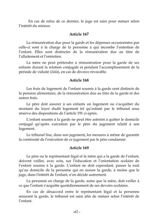 -62-
En cas de refus de ce dernier, le juge est saisi pour statuer selon
l’intérêt du mineur.
Article 167
La rémunération due pour la garde et les dépenses occasionnées par
celle-ci sont à la charge de la personne à qui incombe l’entretien de
l’enfant. Elles sont distinctes de la rémunération due au titre de
l’allaitement et l’entretien.
La mère ne peut prétendre à rémunération pour la garde de ses
enfants durant la relation conjugale et pendant l’accomplissement de la
période de viduité (Idda), en cas de divorce révocable.
Article 168
Les frais de logement de l’enfant soumis à la garde sont distincts de
la pension alimentaire, de la rémunération due au titre de la garde et des
autres frais.
Le père doit assurer à ses enfants un logement ou s’acquitter du
montant du loyer dudit logement tel qu’estimé par le tribunal sous
réserve des dispositions de l’article 191 ci-après.
L’enfant soumis à la garde ne peut être astreint à quitter le domicile
conjugal qu’après exécution par le père du jugement relatif à son
logement.
Le tribunal fixe, dans son jugement, les mesures à même de garantir
la continuité de l’exécution de ce jugement par le père condamné.
Article 169
Le père ou le représentant légal et la mère qui a la garde de l’enfant,
doivent veiller, avec soin, sur l’éducation et l’orientation scolaire de
l’enfant soumis à la garde. L’enfant ne doit cependant, passer la nuit
qu’au domicile de la personne qui en assure la garde, à moins que le
juge, dans l'intérêt de l'enfant, n’en décide autrement.
La personne en charge de la garde, autre que la mère, doit veiller à
ce que l’enfant s’acquitte quotidiennement de ses devoirs scolaires.
En cas de désaccord entre le représentant légal et la personne
assurant la garde, le tribunal est saisi afin de statuer selon l’intérêt de
l’enfant.
 