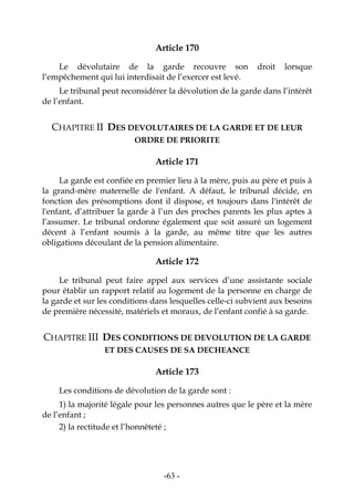 -63-
Article 170
Le dévolutaire de la garde recouvre son droit lorsque
l’empêchement qui lui interdisait de l’exercer est levé.
Le tribunal peut reconsidérer la dévolution de la garde dans l’intérêt
de l’enfant.
CHAPITRE II DES DEVOLUTAIRES DE LA GARDE ET DE LEUR
ORDRE DE PRIORITE
Article 171
La garde est confiée en premier lieu à la mère, puis au père et puis à
la grand-mère maternelle de l'enfant. A défaut, le tribunal décide, en
fonction des présomptions dont il dispose, et toujours dans l'intérêt de
l'enfant, d’attribuer la garde à l’un des proches parents les plus aptes à
l’assumer. Le tribunal ordonne également que soit assuré un logement
décent à l’enfant soumis à la garde, au même titre que les autres
obligations découlant de la pension alimentaire.
Article 172
Le tribunal peut faire appel aux services d’une assistante sociale
pour établir un rapport relatif au logement de la personne en charge de
la garde et sur les conditions dans lesquelles celle-ci subvient aux besoins
de première nécessité, matériels et moraux, de l’enfant confié à sa garde.
CHAPITRE III DES CONDITIONS DE DEVOLUTION DE LA GARDE
ET DES CAUSES DE SA DECHEANCE
Article 173
Les conditions de dévolution de la garde sont :
1) la majorité légale pour les personnes autres que le père et la mère
de l’enfant ;
2) la rectitude et l’honnêteté ;
 