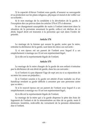 -64-
3) la capacité d’élever l’enfant sous garde, d’assurer sa sauvegarde
et sa protection sur les plans religieux, physique et moral et de veiller sur
sa scolarité ;
4) le non mariage de la candidate à la dévolution de la garde, à
l’exception des cas prévus dans les articles 174 et 175 ci-dessous.
Si un changement susceptible de nuire à l’enfant intervient dans la
situation de la personne assumant la garde, celle-ci est déchue de ce
droit, lequel droit est transmis à la personne qui suit dans l’ordre de
priorité.
Article 174
Le mariage de la femme qui assure la garde, autre que la mère,
entraîne la déchéance de la garde, sauf dans les deux cas suivants :
1) si son époux est un parent de l’enfant avec lequel il a un
empêchement à mariage ou s’il est son représentant légal ;
2) si elle est la représentante légale de l’enfant.
Article 175
Le mariage de la mère chargée de la garde de son enfant n’entraîne
pas la déchéance de son droit de garde, dans les cas suivants :
1) si l’enfant n’a pas dépassé l’âge de sept ans ou si sa séparation de
sa mère lui cause un préjudice ;
2) si l’enfant soumis à la garde est atteint d’une maladie ou d’un
handicap rendant sa garde difficile à assumer par une personne autre
que sa mère ;
3) si le nouvel époux est un parent de l’enfant avec lequel il a un
empêchement à mariage ou s’il est son représentant légal ;
4) si elle est la représentante légale de l’enfant.
Le mariage de la mère qui a la garde dispense le père des frais de
logement de l’enfant et de la rémunération au titre de sa garde, mais il
demeure, toutefois, redevable du versement de la pension alimentaire
due à l’enfant.
 