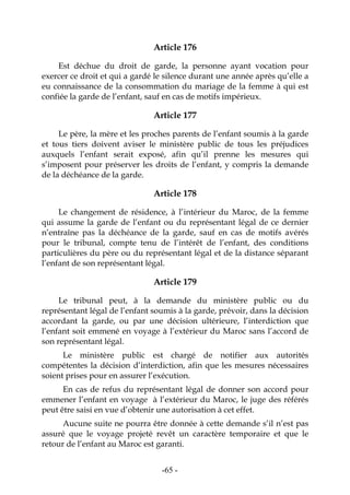 -65-
Article 176
Est déchue du droit de garde, la personne ayant vocation pour
exercer ce droit et qui a gardé le silence durant une année après qu’elle a
eu connaissance de la consommation du mariage de la femme à qui est
confiée la garde de l’enfant, sauf en cas de motifs impérieux.
Article 177
Le père, la mère et les proches parents de l’enfant soumis à la garde
et tous tiers doivent aviser le ministère public de tous les préjudices
auxquels l’enfant serait exposé, afin qu’il prenne les mesures qui
s’imposent pour préserver les droits de l’enfant, y compris la demande
de la déchéance de la garde.
Article 178
Le changement de résidence, à l’intérieur du Maroc, de la femme
qui assume la garde de l’enfant ou du représentant légal de ce dernier
n’entraîne pas la déchéance de la garde, sauf en cas de motifs avérés
pour le tribunal, compte tenu de l’intérêt de l’enfant, des conditions
particulières du père ou du représentant légal et de la distance séparant
l’enfant de son représentant légal.
Article 179
Le tribunal peut, à la demande du ministère public ou du
représentant légal de l’enfant soumis à la garde, prévoir, dans la décision
accordant la garde, ou par une décision ultérieure, l’interdiction que
l’enfant soit emmené en voyage à l’extérieur du Maroc sans l’accord de
son représentant légal.
Le ministère public est chargé de notifier aux autorités
compétentes la décision d’interdiction, afin que les mesures nécessaires
soient prises pour en assurer l’exécution.
En cas de refus du représentant légal de donner son accord pour
emmener l’enfant en voyage à l’extérieur du Maroc, le juge des référés
peut être saisi en vue d’obtenir une autorisation à cet effet.
Aucune suite ne pourra être donnée à cette demande s’il n’est pas
assuré que le voyage projeté revêt un caractère temporaire et que le
retour de l’enfant au Maroc est garanti.
 