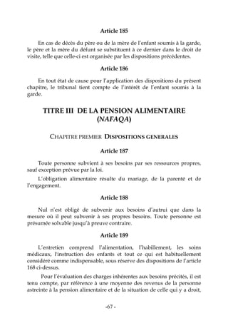 -67-
Article 185
En cas de décès du père ou de la mère de l’enfant soumis à la garde,
le père et la mère du défunt se substituent à ce dernier dans le droit de
visite, telle que celle-ci est organisée par les dispositions précédentes.
Article 186
En tout état de cause pour l’application des dispositions du présent
chapitre, le tribunal tient compte de l’intérêt de l’enfant soumis à la
garde.
TTIITTRREE IIIIII DDEE LLAA PPEENNSSIIOONN AALLIIMMEENNTTAAIIRREE
((NNAAFFAAQQAA))
CHAPITRE PREMIER DISPOSITIONS GENERALES
Article 187
Toute personne subvient à ses besoins par ses ressources propres,
sauf exception prévue par la loi.
L’obligation alimentaire résulte du mariage, de la parenté et de
l’engagement.
Article 188
Nul n’est obligé de subvenir aux besoins d’autrui que dans la
mesure où il peut subvenir à ses propres besoins. Toute personne est
présumée solvable jusqu’à preuve contraire.
Article 189
L’entretien comprend l’alimentation, l’habillement, les soins
médicaux, l'instruction des enfants et tout ce qui est habituellement
considéré comme indispensable, sous réserve des dispositions de l’article
168 ci-dessus.
Pour l’évaluation des charges inhérentes aux besoins précités, il est
tenu compte, par référence à une moyenne des revenus de la personne
astreinte à la pension alimentaire et de la situation de celle qui y a droit,
 