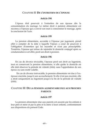 -69-
CHAPITRE II DE L'ENTRETIEN DE L’EPOUSE
Article 194
L’époux doit pourvoir à l'entretien de son épouse dès la
consommation du mariage. Le même droit à pension alimentaire est
reconnu à l’épouse qui a convié son mari à consommer le mariage, après
la conclusion de l’acte.
Article 195
La pension alimentaire, accordée à l’épouse par jugement, prend
effet à compter de la date à laquelle l’époux a cessé de pourvoir à
l’obligation d’entretien qui lui incombe et n’est pas prescriptible.
Toutefois, l’épouse qui refuse de rejoindre le domicile conjugal après sa
condamnation à cet effet, perd son droit à pension.
Article 196
En cas de divorce révocable, l’épouse perd son droit au logement,
tout en conservant la pension alimentaire, si elle quitte le domicile où
elle doit observer la période de viduité (Idda), sans l’approbation de son
époux ou sans motif valable.
En cas de divorce irrévocable, la pension alimentaire est due à l’ex-
épouse enceinte, jusqu’à son accouchement. Si elle n’est pas enceinte, elle
a droit uniquement au logement jusqu’à la fin de la période de viduité
(Idda).
CHAPITRE III DE LA PENSION ALIMENTAIRE DUE AUX PROCHES
PARENTS
Article 197
La pension alimentaire due aux parents est assurée par les enfants à
leur père et mère et par le père et la mère à leurs enfants, conformément
aux dispositions du présent Code.
 