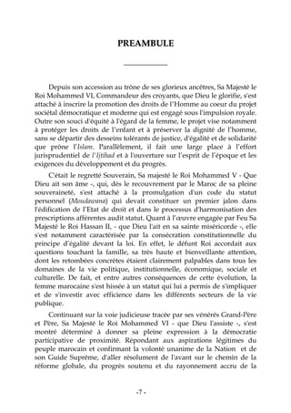 -7-
PPRREEAAMMBBUULLEE
____________
Depuis son accession au trône de ses glorieux ancêtres, Sa Majesté le
Roi Mohammed VI, Commandeur des croyants, que Dieu le glorifie, s'est
attaché à inscrire la promotion des droits de l’Homme au coeur du projet
sociétal démocratique et moderne qui est engagé sous l'impulsion royale.
Outre son souci d'équité à l'égard de la femme, le projet vise notamment
à protéger les droits de l’enfant et à préserver la dignité de l’homme,
sans se départir des desseins tolérants de justice, d'égalité et de solidarité
que prône l’Islam. Parallèlement, il fait une large place à l’effort
jurisprudentiel de l'Ijtihad et à l'ouverture sur l’esprit de l’époque et les
exigences du développement et du progrès.
C'était le regretté Souverain, Sa majesté le Roi Mohammed V - Que
Dieu ait son âme -, qui, dès le recouvrement par le Maroc de sa pleine
souveraineté, s'est attaché à la promulgation d'un code du statut
personnel (Moudawana) qui devait constituer un premier jalon dans
l'édification de l’Etat de droit et dans le processus d'harmonisation des
prescriptions afférentes audit statut. Quant à l’œuvre engagée par Feu Sa
Majesté le Roi Hassan II, - que Dieu l'ait en sa sainte miséricorde -, elle
s'est notamment caractérisée par la consécration constitutionnelle du
principe d’égalité devant la loi. En effet, le défunt Roi accordait aux
questions touchant la famille, sa très haute et bienveillante attention,
dont les retombées concrètes étaient clairement palpables dans tous les
domaines de la vie politique, institutionnelle, économique, sociale et
culturelle. De fait, et entre autres conséquences de cette évolution, la
femme marocaine s'est hissée à un statut qui lui a permis de s'impliquer
et de s'investir avec efficience dans les différents secteurs de la vie
publique.
Continuant sur la voie judicieuse tracée par ses vénérés Grand-Père
et Père, Sa Majesté le Roi Mohammed VI - que Dieu l'assiste -, s'est
montré déterminé à donner sa pleine expression à la démocratie
participative de proximité. Répondant aux aspirations légitimes du
peuple marocain et confirmant la volonté unanime de la Nation et de
son Guide Suprême, d'aller résolument de l'avant sur le chemin de la
réforme globale, du progrès soutenu et du rayonnement accru de la
 