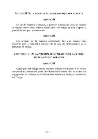 -71-
SECTION II DE LA PENSION ALIMENTAIRE DUE AUX PARENTS
Article 203
En cas de pluralité d’enfants, la pension alimentaire due aux parents
se répartit entre leurs enfants selon leurs ressources et non d’après la
quotité de leur part successorale.
Article 204
Les arriérés de la pension alimentaire due aux parents sont
ordonnés par le tribunal à compter de la date de l’introduction de la
demande en justice.
CHAPITRE IV DE LA PENSION ALIMENTAIRE DUE AUX TIERS
SUITE A UN ENGAGEMENT
Article 205
Celui qui s’est obligé envers un tiers, mineur ou majeur, à lui verser
une pension alimentaire pour une durée déterminée, doit exécuter son
engagement. Si la durée est indéterminée, le tribunal la fixe en se fondant
sur l’usage.
 